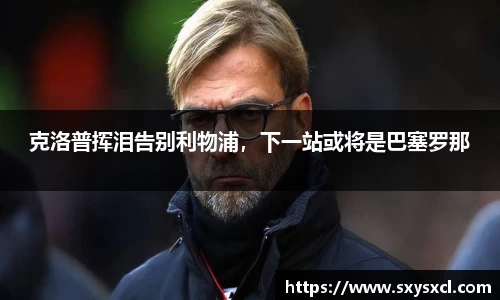 克洛普挥泪告别利物浦，下一站或将是巴塞罗那